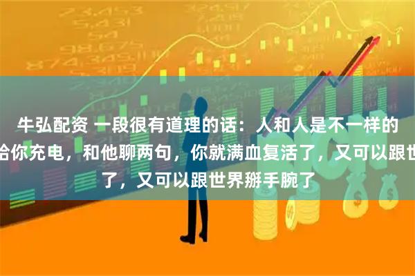 牛弘配资 一段很有道理的话：人和人是不一样的，有的人能给你充电，和他聊两句，你就满血复活了，又可以跟世界掰手腕了