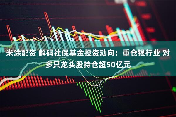 米涂配资 解码社保基金投资动向：重仓银行业 对多只龙头股持仓超50亿元