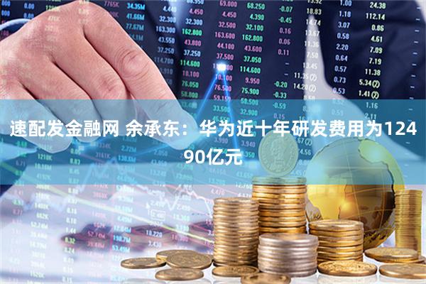 速配发金融网 余承东：华为近十年研发费用为12490亿元