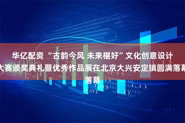 华亿配资 “古韵今风 未来椹好”文化创意设计大赛颁奖典礼暨优秀作品展在北京大兴安定镇圆满落幕