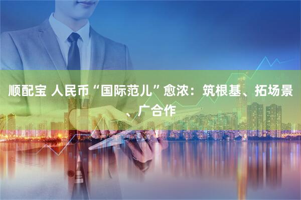 顺配宝 人民币“国际范儿”愈浓：筑根基、拓场景、广合作