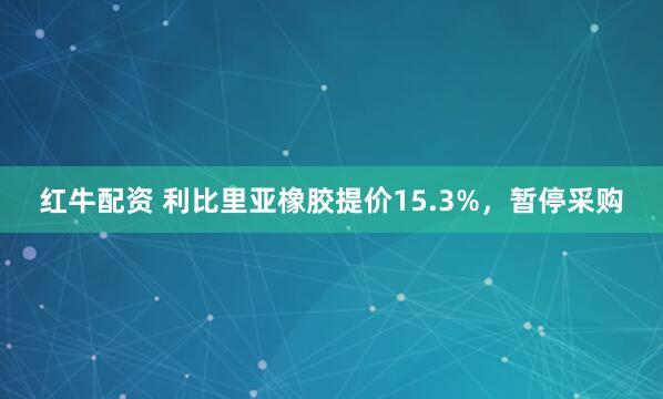 红牛配资 利比里亚橡胶提价15.3%，暂停采购