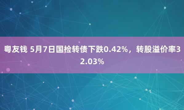 粤友钱 5月7日国检转债下跌0.42%，转股溢价率32.03%