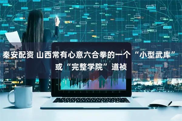 秦安配资 山西常有心意六合拳的一个 “小型武库” 或 “完整学院” 道祯