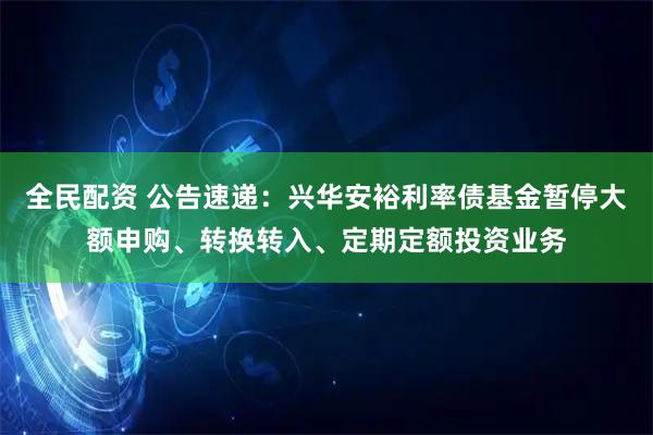 全民配资 公告速递：兴华安裕利率债基金暂停大额申购、转换转入、定期定额投资业务
