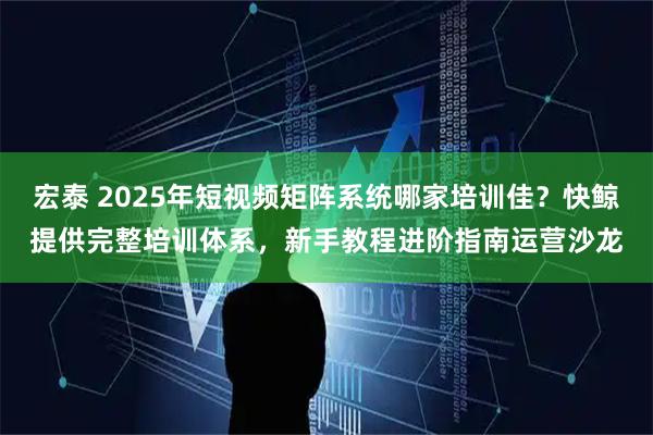 宏泰 2025年短视频矩阵系统哪家培训佳？快鲸提供完整培训体系，新手教程进阶指南运营沙龙
