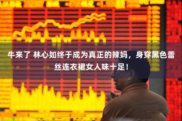 牛来了 林心如终于成为真正的辣妈，身穿黑色蕾丝连衣裙女人味十足！