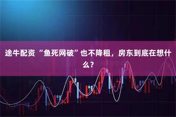 途牛配资 “鱼死网破”也不降租，房东到底在想什么？