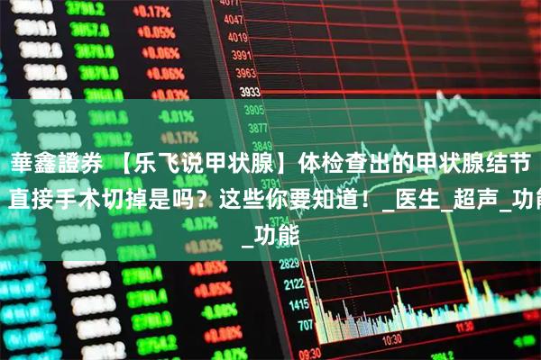 華鑫證券 【乐飞说甲状腺】体检查出的甲状腺结节，直接手术切掉是吗？这些你要知道！_医生_超声_功能