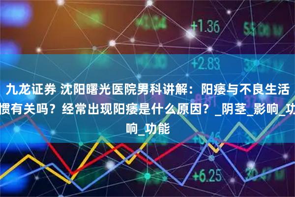 九龙证券 沈阳曙光医院男科讲解：阳痿与不良生活习惯有关吗？经常出现阳痿是什么原因？_阴茎_影响_功能