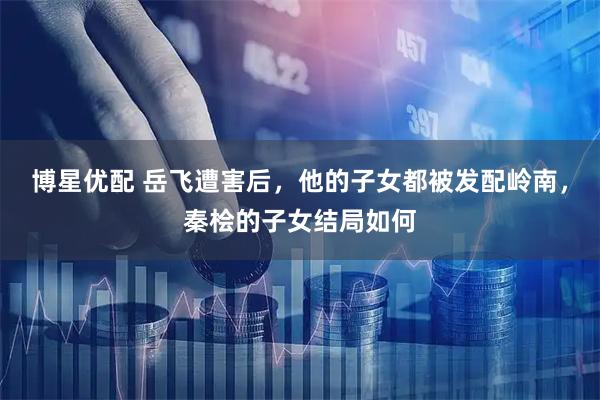 博星优配 岳飞遭害后，他的子女都被发配岭南，秦桧的子女结局如何