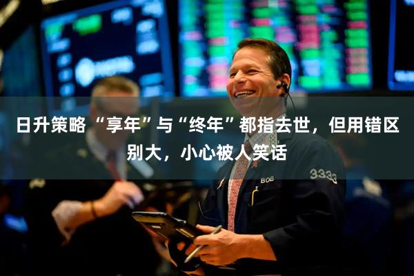 日升策略 “享年”与“终年”都指去世，但用错区别大，小心被人笑话